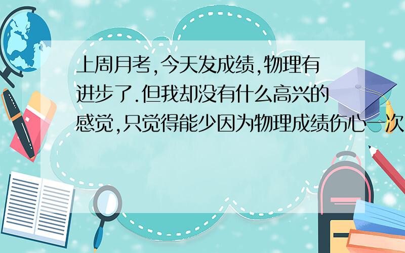 上周月考,今天发成绩,物理有进步了.但我却没有什么高兴的感觉,只觉得能少因为物理成绩伤心一次,而已.