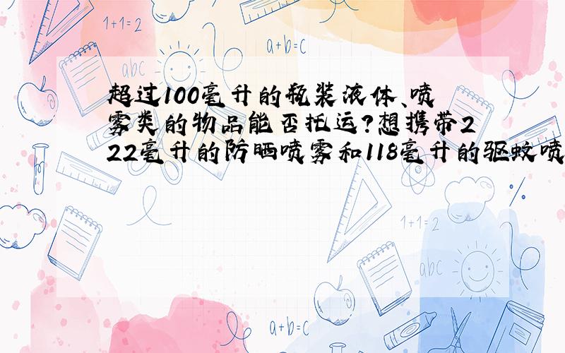 超过100毫升的瓶装液体、喷雾类的物品能否托运?想携带222毫升的防晒喷雾和118毫升的驱蚊喷雾