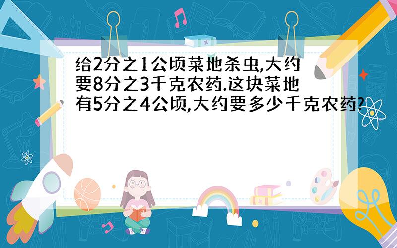 给2分之1公顷菜地杀虫,大约要8分之3千克农药.这块菜地有5分之4公顷,大约要多少千克农药?