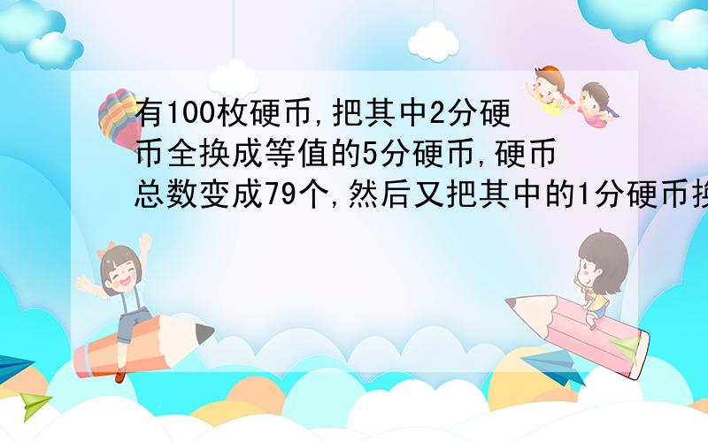 有100枚硬币,把其中2分硬币全换成等值的5分硬币,硬币总数变成79个,然后又把其中的1分硬币换成等值的5分硬