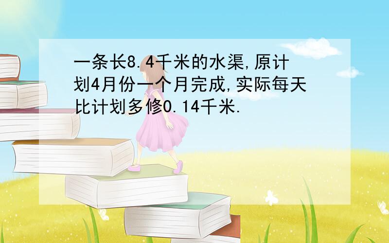 一条长8.4千米的水渠,原计划4月份一个月完成,实际每天比计划多修0.14千米.