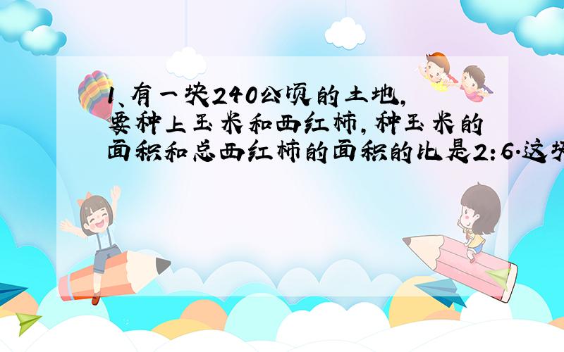 1、有一块240公顷的土地,要种上玉米和西红柿,种玉米的面积和总西红柿的面积的比是2:6.这块土地种玉米和西红柿各多少公