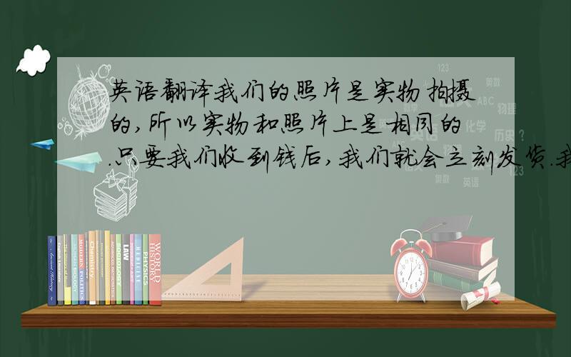 英语翻译我们的照片是实物拍摄的,所以实物和照片上是相同的.只要我们收到钱后,我们就会立刻发货.我们是很讲信用的,所以你不