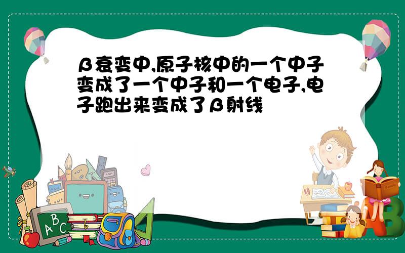 β衰变中,原子核中的一个中子变成了一个中子和一个电子,电子跑出来变成了β射线