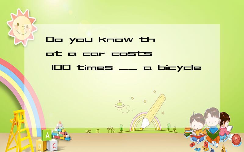 Do you know that a car costs 100 times __ a bicycle