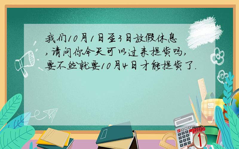 我们10月1日至3日放假休息,请问你今天可以过来提货吗,要不然就要10月4日才能提货了.