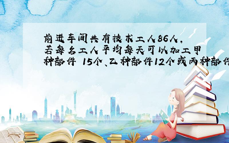 前进车间共有技术工人86人,若每名工人平均每天可以加工甲种部件 15个、乙种部件12个或丙种部件9个,应如何安排加工三种