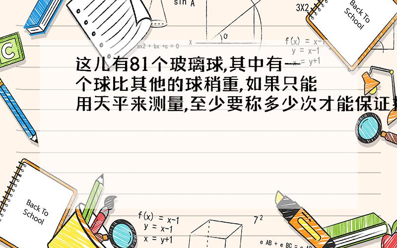 这儿有81个玻璃球,其中有一个球比其他的球稍重,如果只能用天平来测量,至少要称多少次才能保证找出来呢?