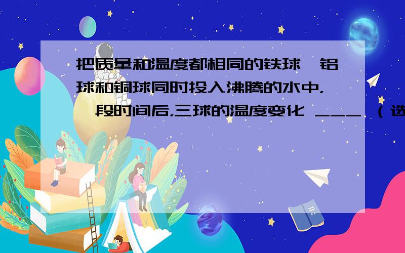 把质量和温度都相同的铁球、铝球和铜球同时投入沸腾的水中，一段时间后，三球的温度变化 ___ （选填“相同”或“不相同”）