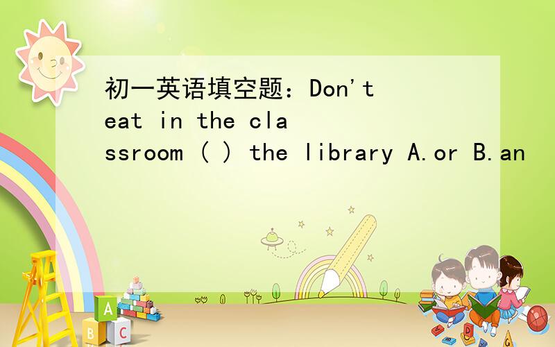 初一英语填空题：Don't eat in the classroom ( ) the library A.or B.an