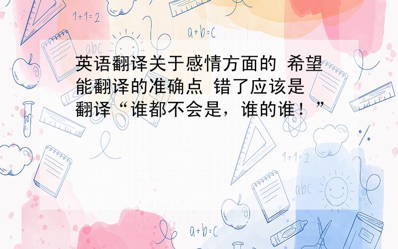 英语翻译关于感情方面的 希望能翻译的准确点 错了应该是 翻译“谁都不会是，谁的谁！”