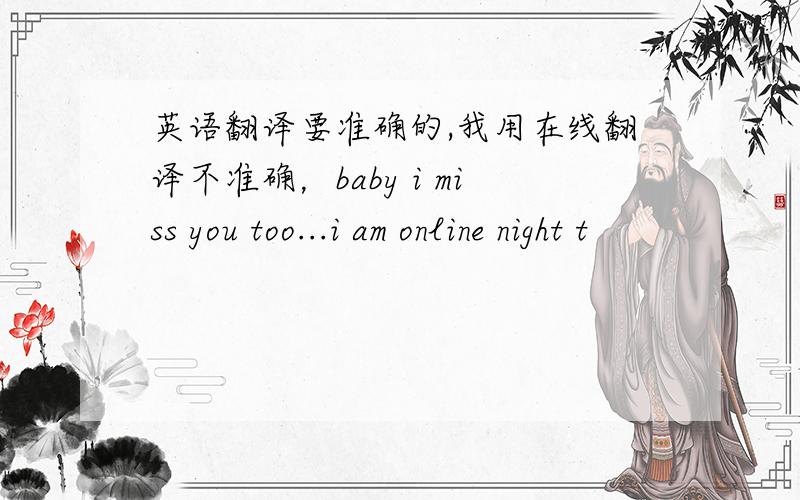 英语翻译要准确的,我用在线翻译不准确，baby i miss you too...i am online night t