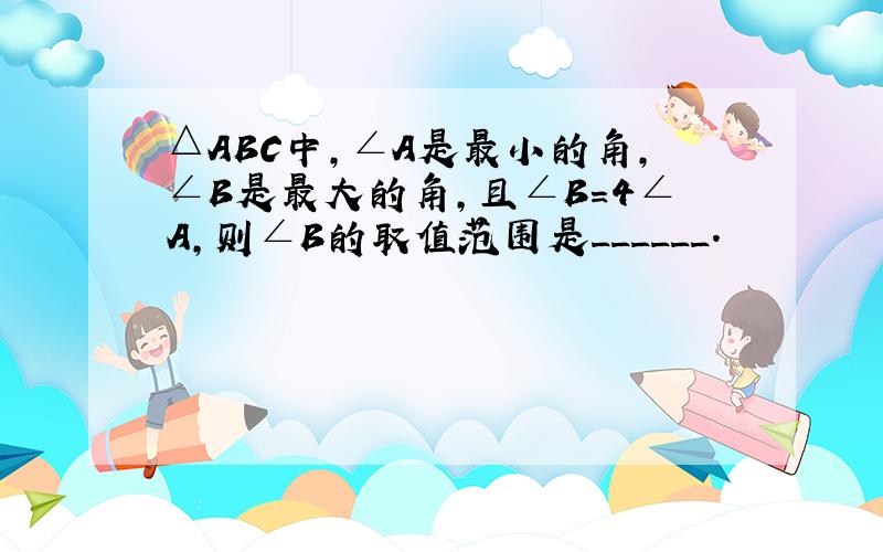 △ABC中，∠A是最小的角，∠B是最大的角，且∠B=4∠A，则∠B的取值范围是______．