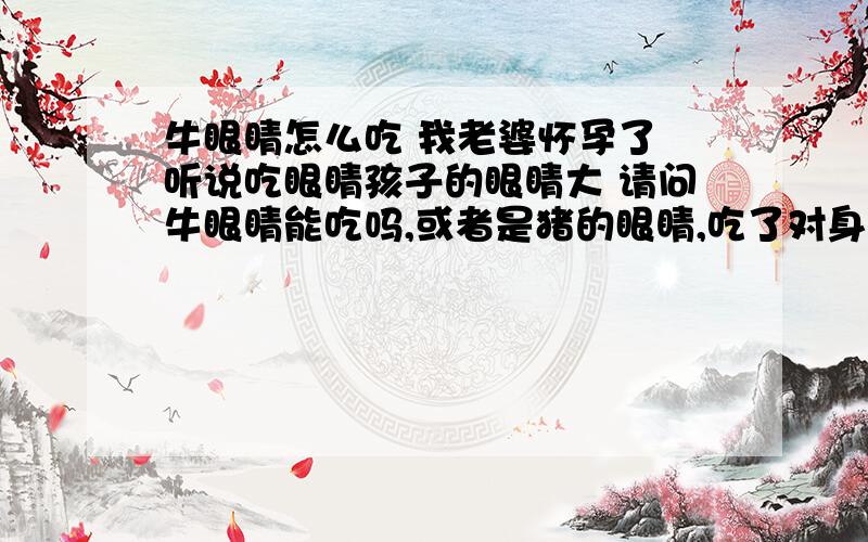 牛眼睛怎么吃 我老婆怀孕了 听说吃眼睛孩子的眼睛大 请问牛眼睛能吃吗,或者是猪的眼睛,吃了对身体有影响