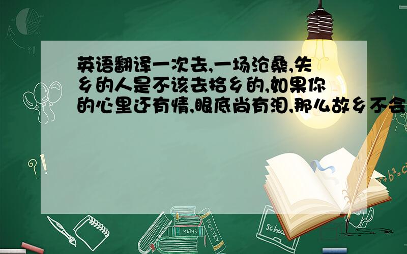 英语翻译一次去,一场沧桑,失乡的人是不该去拾乡的,如果你的心里还有情,眼底尚有泪,那么故乡不会只是地理书上的一个名词.