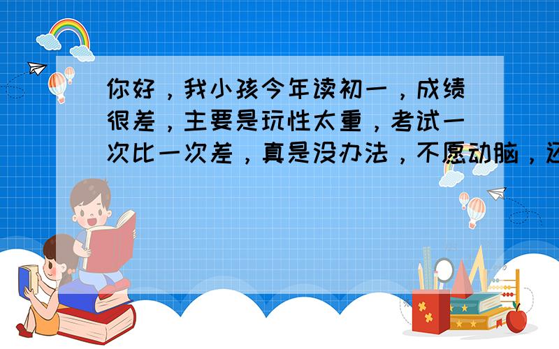 你好，我小孩今年读初一，成绩很差，主要是玩性太重，考试一次比一次差，真是没办法，不愿动脑，还有就是心静不下来，请问有什么