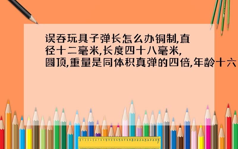 误吞玩具子弹长怎么办铜制,直径十二毫米,长度四十八毫米,圆顶,重量是同体积真弹的四倍,年龄十六岁,身高一米六,有没有危险