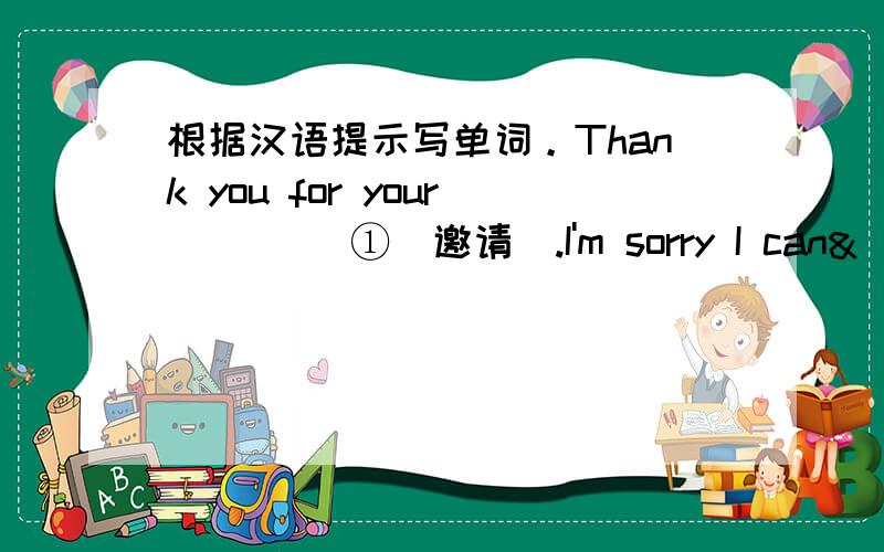 根据汉语提示写单词。Thank you for your ____①(邀请).I'm sorry I can&