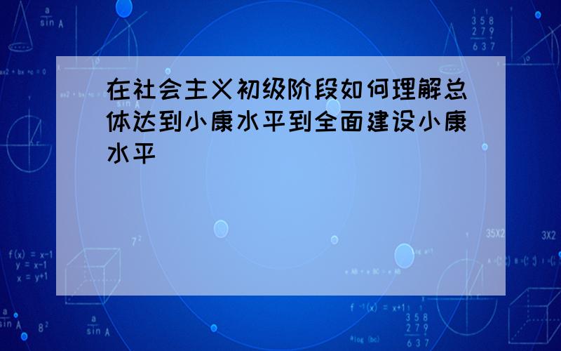 在社会主义初级阶段如何理解总体达到小康水平到全面建设小康水平