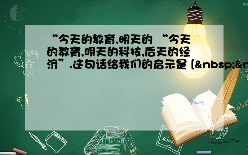 “今天的教育,明天的 “今天的教育,明天的科技,后天的经济”.这句话给我们的启示是 [   