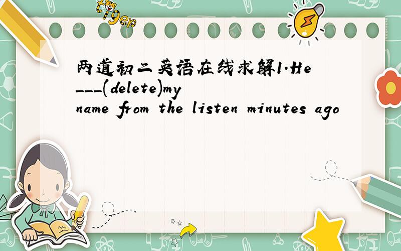 两道初二英语在线求解1.He___(delete)my name from the listen minutes ago