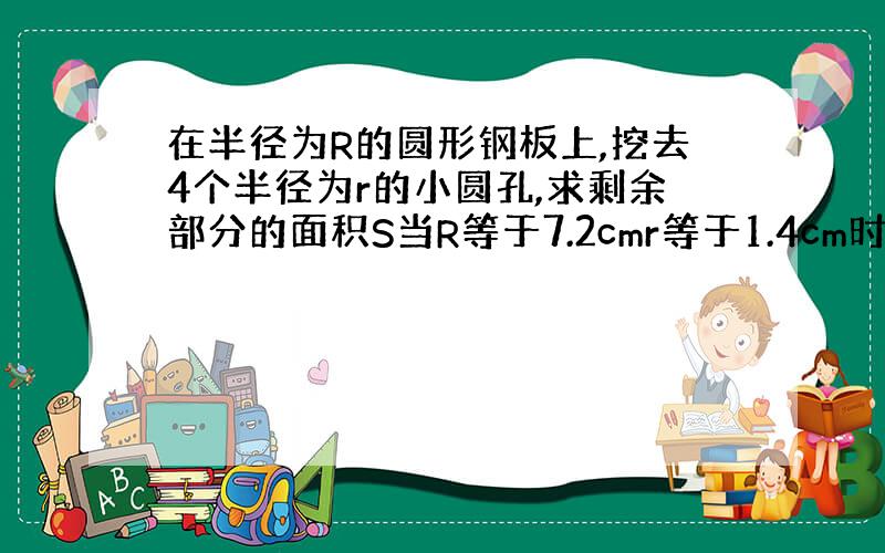 在半径为R的圆形钢板上,挖去4个半径为r的小圆孔,求剩余部分的面积S当R等于7.2cmr等于1.4cm时,计算S的值（π