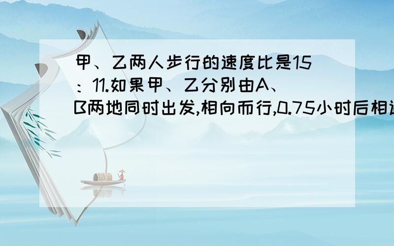 甲、乙两人步行的速度比是15：11.如果甲、乙分别由A、B两地同时出发,相向而行,0.75小时后相遇.如果他们同向而行,