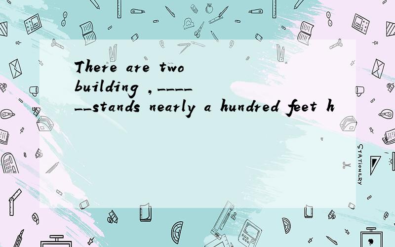 There are two building ,______stands nearly a hundred feet h