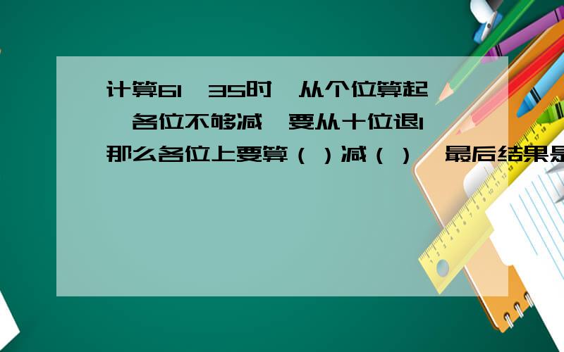 计算61—35时,从个位算起,各位不够减,要从十位退1,那么各位上要算（）减（）,最后结果是（）