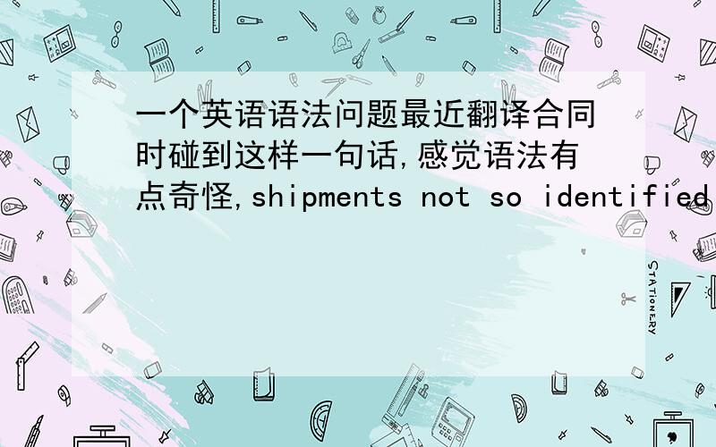 一个英语语法问题最近翻译合同时碰到这样一句话,感觉语法有点奇怪,shipments not so identified