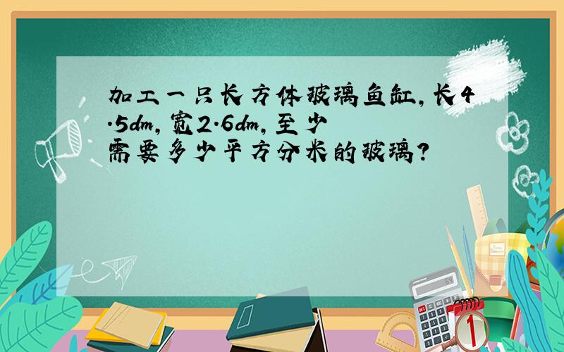 加工一只长方体玻璃鱼缸,长4.5dm,宽2.6dm,至少需要多少平方分米的玻璃?