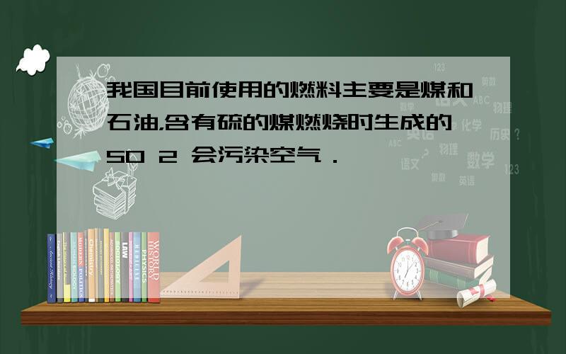 我国目前使用的燃料主要是煤和石油，含有硫的煤燃烧时生成的SO 2 会污染空气．