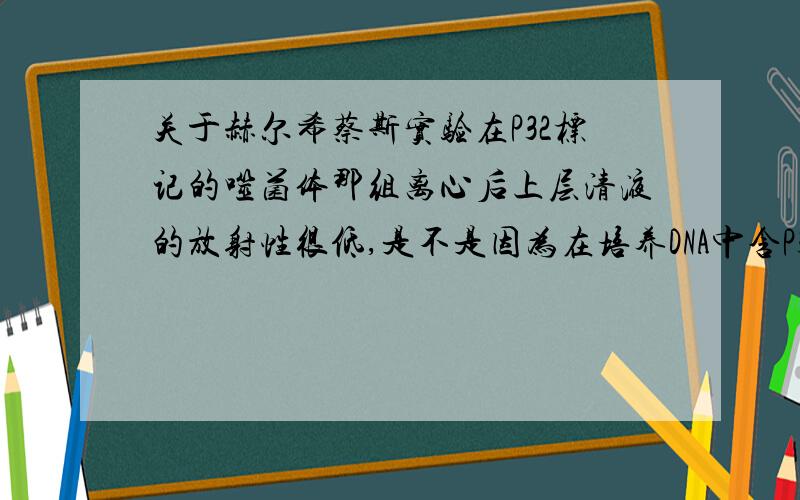 关于赫尔希蔡斯实验在P32标记的噬菌体那组离心后上层清液的放射性很低,是不是因为在培养DNA中含P32的噬菌体的时候由于