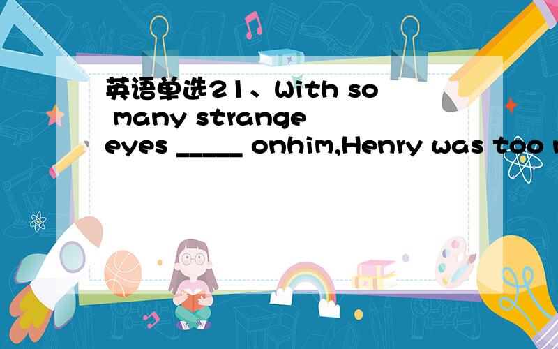 英语单选21、With so many strange eyes _____ onhim,Henry was too n