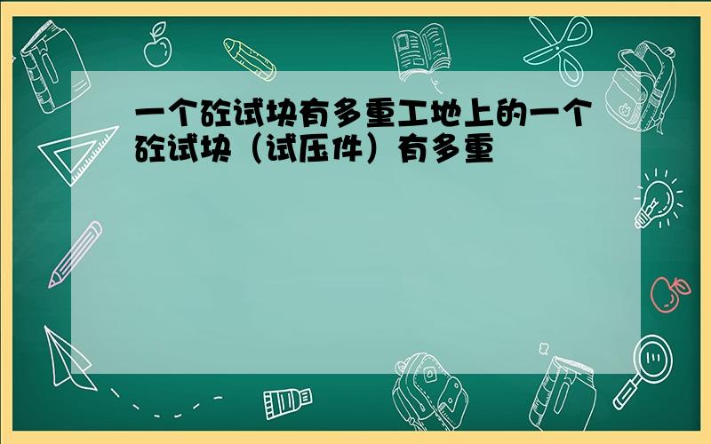 一个砼试块有多重工地上的一个砼试块（试压件）有多重