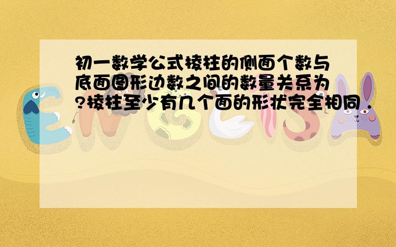 初一数学公式棱柱的侧面个数与底面图形边数之间的数量关系为?棱柱至少有几个面的形状完全相同 .