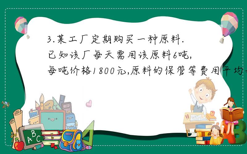 3.某工厂定期购买一种原料.已知该厂每天需用该原料6吨,每吨价格1800元,原料的保管等费用平均每吨3元,每次购买原料需