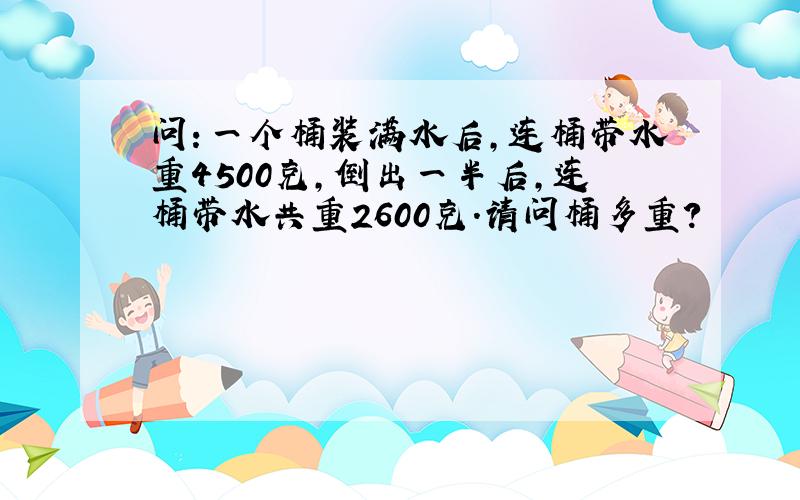 问：一个桶装满水后,连桶带水重4500克,倒出一半后,连桶带水共重2600克.请问桶多重?