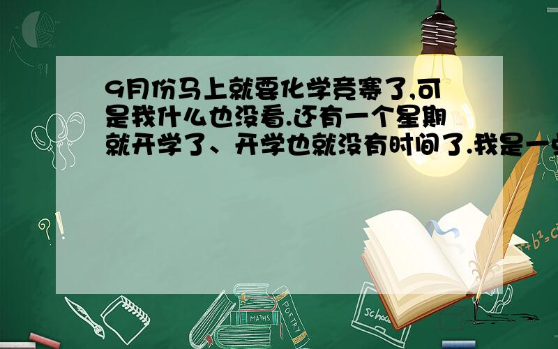 9月份马上就要化学竞赛了,可是我什么也没看.还有一个星期就开学了、开学也就没有时间了.我是一点竞赛底子都没有,有这么个机