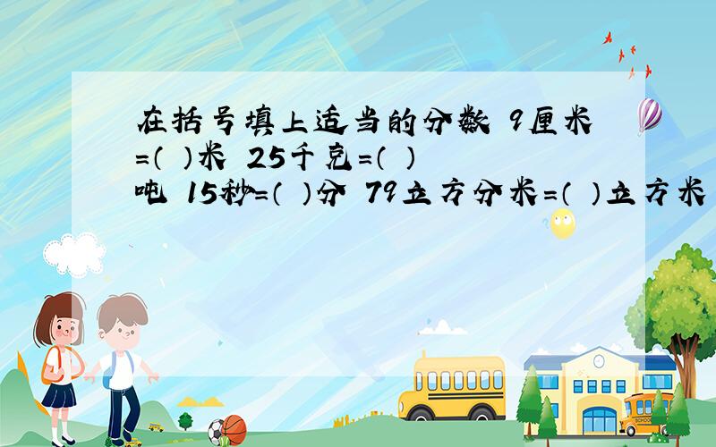 在括号填上适当的分数 9厘米=（ ）米 25千克=（ ）吨 15秒=（ ）分 79立方分米=（ ）立方米