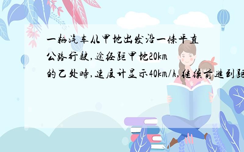 一辆汽车从甲地出发沿一条平直公路行驶,途经距甲地20km的乙处时,速度计显示40km/h,继续前进到距甲地