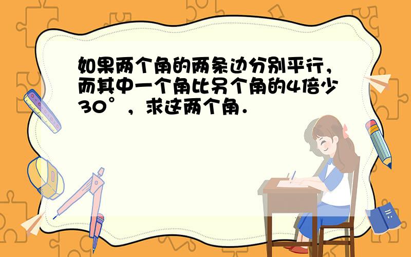 如果两个角的两条边分别平行，而其中一个角比另个角的4倍少30°，求这两个角．