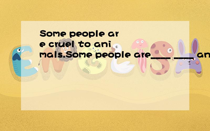 Some people are cruel to animals.Some people are____ ____ an