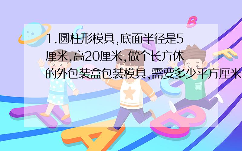 1.圆柱形模具,底面半径是5厘米,高20厘米,做个长方体的外包装盒包装模具,需要多少平方厘米的硬纸?