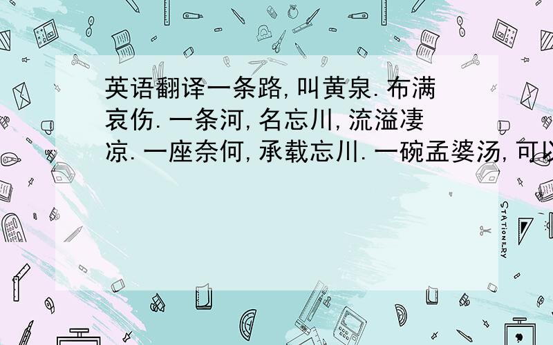 英语翻译一条路,叫黄泉.布满哀伤.一条河,名忘川,流溢凄凉.一座奈何,承载忘川.一碗孟婆汤,可以忘却今生,换取来世.一块