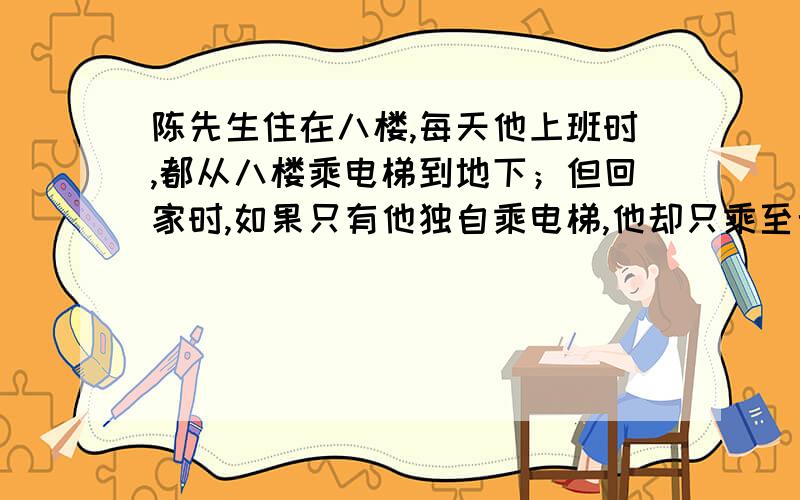 陈先生住在八楼,每天他上班时,都从八楼乘电梯到地下；但回家时,如果只有他独自乘电梯,他却只乘至七楼,然后走上八楼.你知道