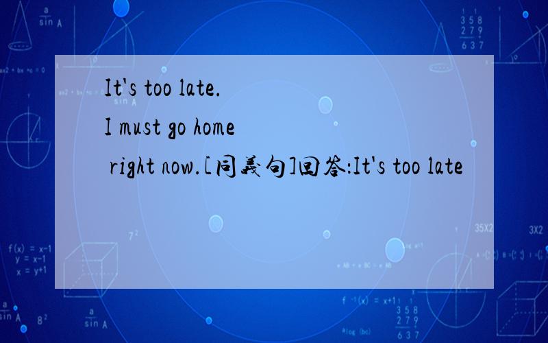 It's too late.I must go home right now.[同义句]回答：It's too late