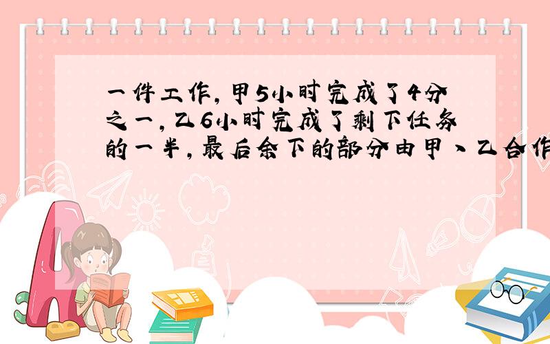 一件工作,甲5小时完成了4分之一,乙6小时完成了剩下任务的一半,最后余下的部分由甲丶乙合作,还需要多少小时才能完成