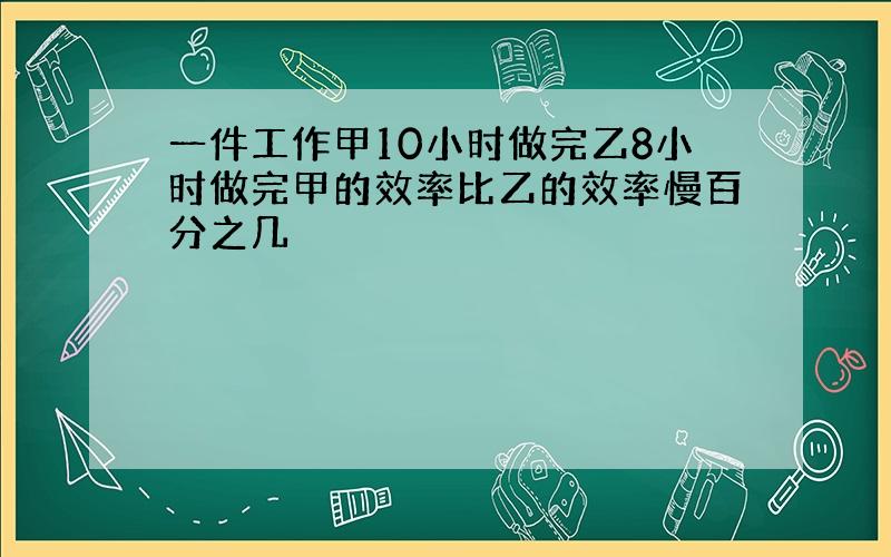 一件工作甲10小时做完乙8小时做完甲的效率比乙的效率慢百分之几