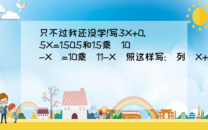 只不过我还没学!写3X+0.5X=1505和15乘(10-X)=10乘(11-X)照这样写:(列)X+53.5=73X=